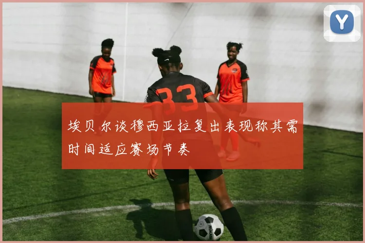 埃贝尔谈穆西亚拉复出表现称其需时间适应赛场节奏